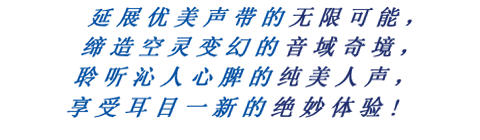 延展优美声带的无限可能，缔造空灵变幻的音域奇境，聆听沁人心脾的纯美人声，享受耳目一新的绝妙体验!