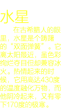 
水星 在古希腊人的眼里，水星是个踌躇的“双面弹簧”。它离太阳最近，虽色彩绚烂夺目但却兼容冰火。热情起来的时候，它用高达430度的温度融化万物，而他阴冷起来，又有零下170度的极寒。