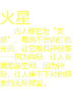 
火星 古人称它为“荧惑”，飘忽不定的红色光亮，让它最具神秘感——因为神秘，让人充满想象空间；因为神秘，让人停不下对他探索的无尽欲望。
