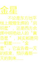 
金星 不论是东方地平线上熠熠生辉的“启明星”，还是西方余辉中明艳动人的“黄昏星 ”，其实都是同一颗星——“金星”。它宣告着一天的结束，预示着新一天的到来......
