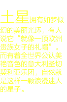 
土星拥有如梦似幻的美丽光环，有人说它“就像一顶欧洲贵族女子的礼帽”。而有着全世界公认美艳音色的意大利圣切契利亚乐团，自然就是这样一颗浪漫迷人的星子。
